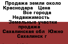 Продажа земли около Краснодара › Цена ­ 700 000 - Все города Недвижимость » Земельные участки продажа   . Сахалинская обл.,Южно-Сахалинск г.